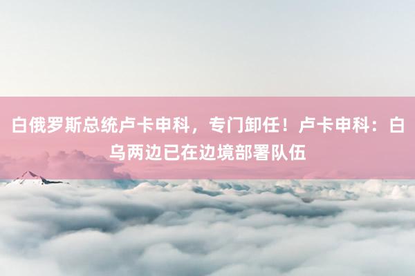 白俄罗斯总统卢卡申科,专门卸任!卢卡申科:白乌两边已在边境部署队伍